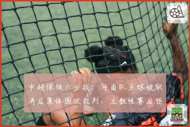 中超保级六分战:河南队点球被取消后集体围攻裁判,主教练赛后拒握手被罚?
