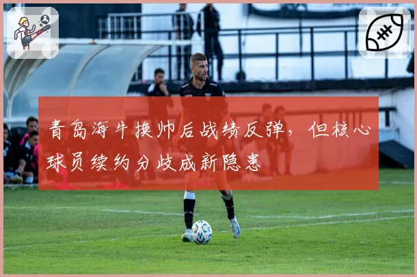 青岛海牛换帅后战绩反弹,但核心球员续约分歧成新隐患