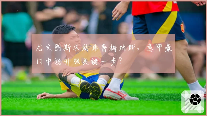 尤文图斯求购库普梅纳斯,意甲豪门中场升级关键一步?