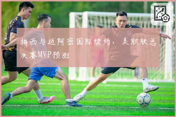 梅西与迈阿密国际续约，美职联总决赛MVP预测