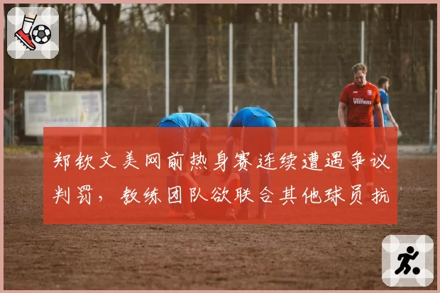 郑钦文美网前热身赛连续遭遇争议判罚,教练团队欲联合其他球员抗议WTA计时规则