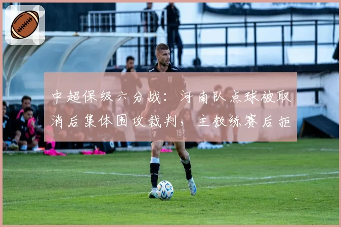中超保级六分战:河南队点球被取消后集体围攻裁判,主教练赛后拒握手被罚?