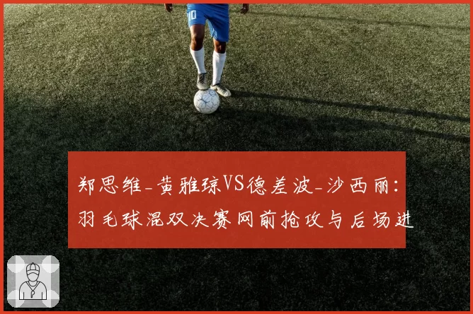 郑思维_黄雅琼VS德差波_沙西丽：羽毛球混双决赛网前抢攻与后场进攻战术对比