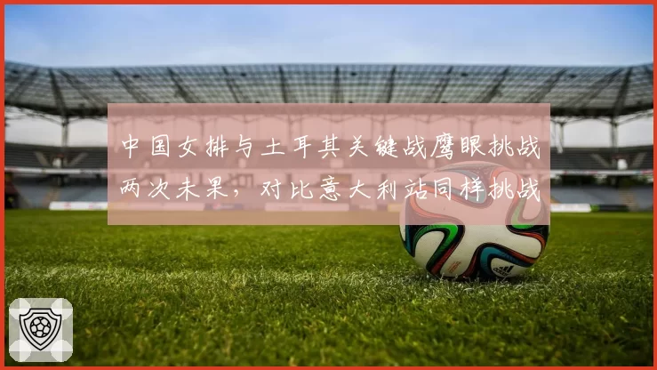 中国女排与土耳其关键战鹰眼挑战两次未果,对比意大利站同样挑战成功引发判罚标准争议