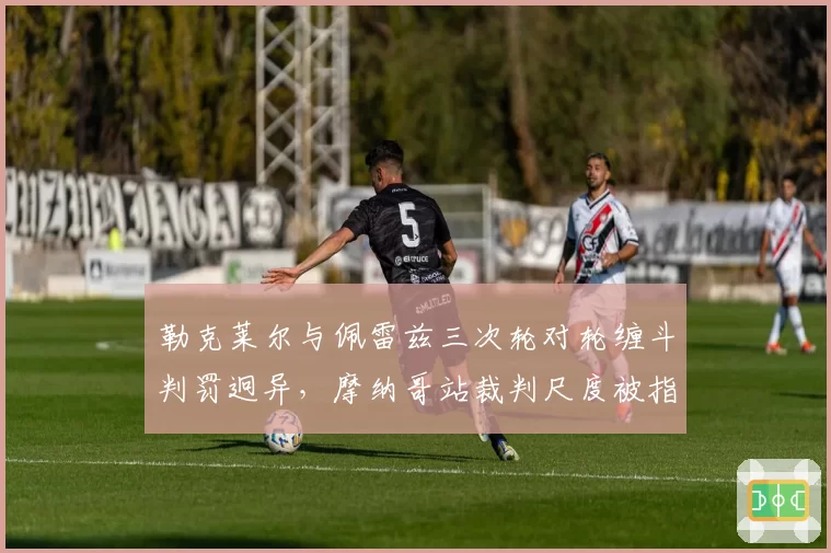 勒克莱尔与佩雷兹三次轮对轮缠斗判罚迥异,摩纳哥站裁判尺度被指混乱