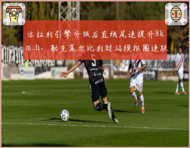 法拉利引擎升级后直线尾速提升8km_h,勒克莱尔比利时站模拟圈速跃居第一