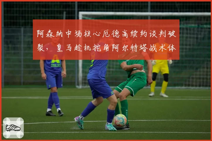 阿森纳中场核心厄德高续约谈判破裂,皇马趁机挖角阿尔特塔战术体系崩塌