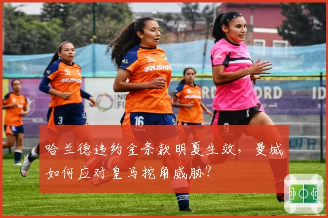 哈兰德违约金条款明夏生效,曼城如何应对皇马挖角威胁?
