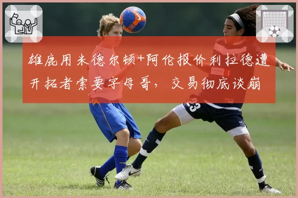 雄鹿用米德尔顿+阿伦报价利拉德遭开拓者索要字母哥,交易彻底谈崩