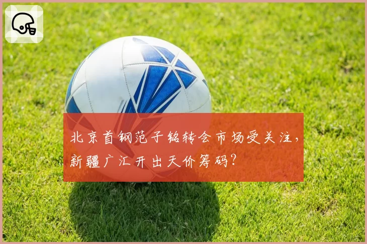 北京首钢范子铭转会市场受关注，新疆广汇开出天价筹码？