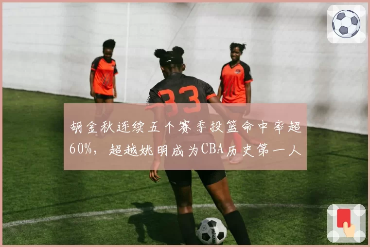 胡金秋连续五个赛季投篮命中率超60%,超越姚明成为CBA历史第一人