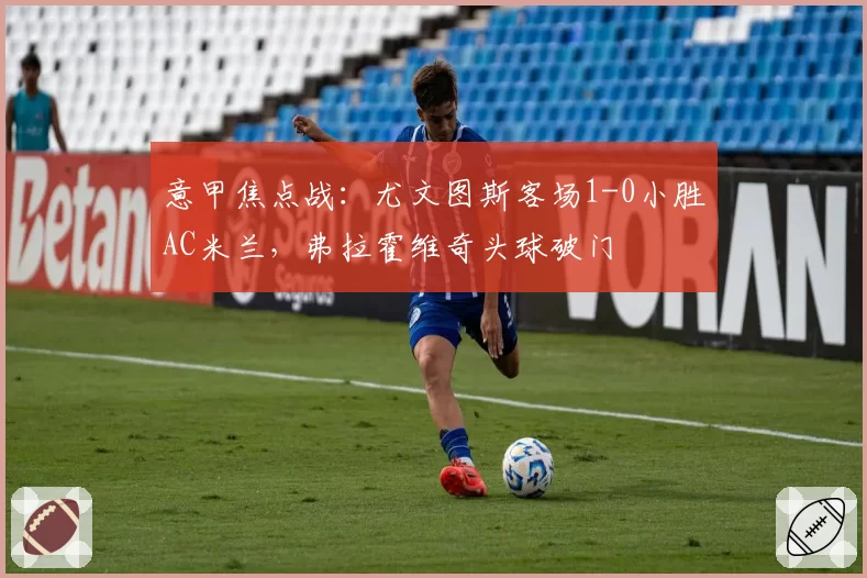意甲焦点战:尤文图斯客场1-0小胜AC米兰,弗拉霍维奇头球破门