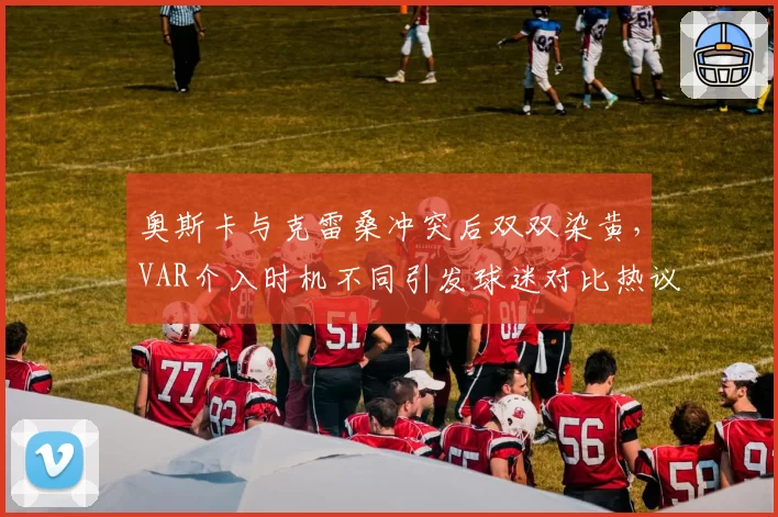 奥斯卡与克雷桑冲突后双双染黄,VAR介入时机不同引发球迷对比热议