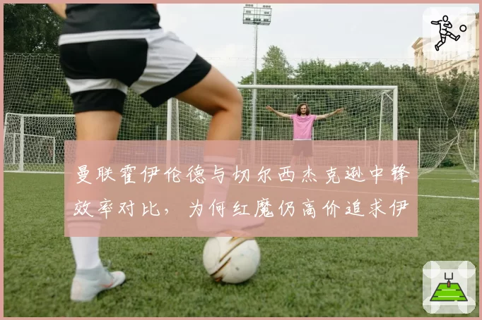 曼联霍伊伦德与切尔西杰克逊中锋效率对比，为何红魔仍高价追求伊万·托尼？