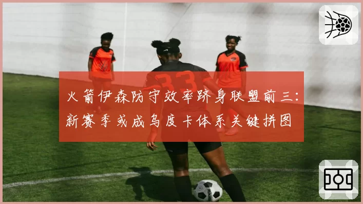 火箭伊森防守效率跻身联盟前三:新赛季或成乌度卡体系关键拼图