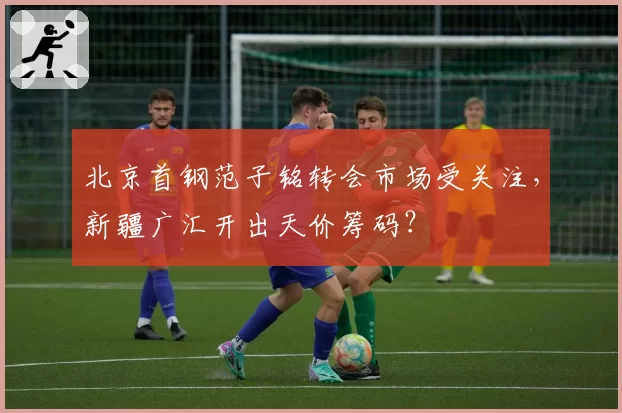 北京首钢范子铭转会市场受关注，新疆广汇开出天价筹码？