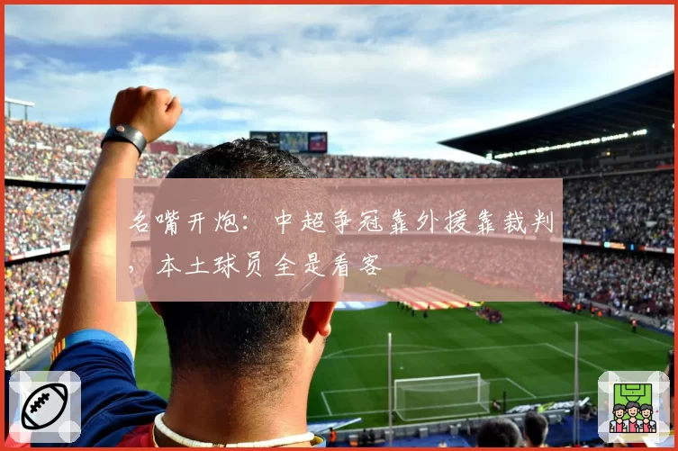 名嘴开炮:中超争冠靠外援靠裁判,本土球员全是看客