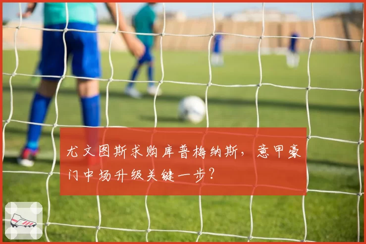 尤文图斯求购库普梅纳斯,意甲豪门中场升级关键一步?