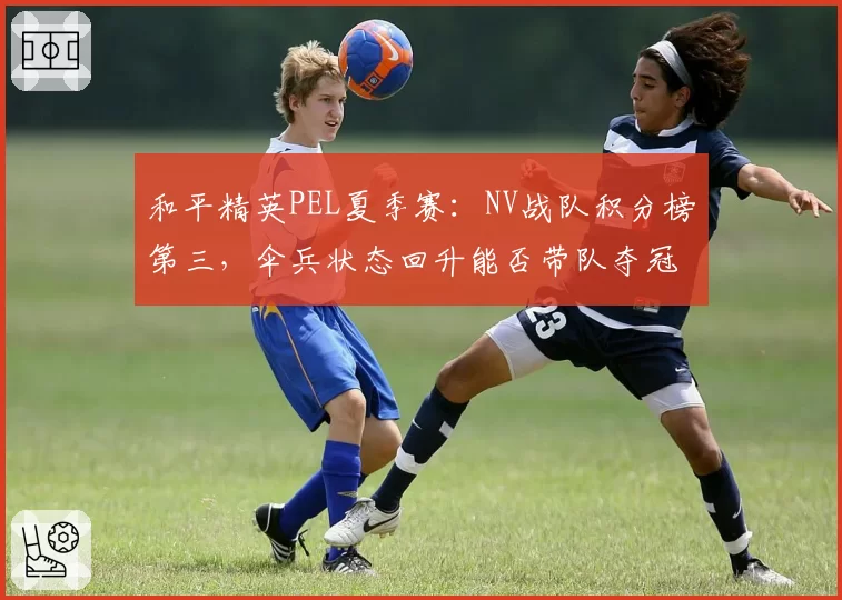 和平精英PEL夏季赛:NV战队积分榜第三,伞兵状态回升能否带队夺冠?