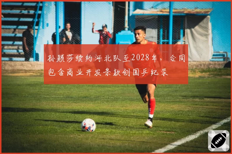 孙颖莎续约河北队至2028年，合同包含商业开发条款创国乒纪录