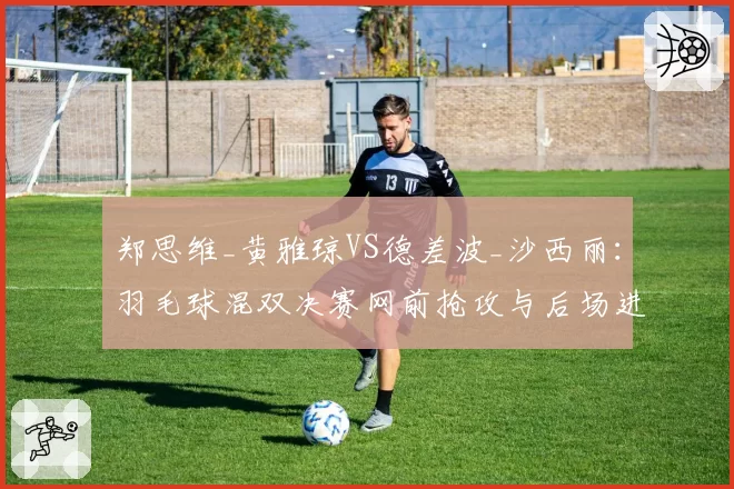 郑思维_黄雅琼VS德差波_沙西丽：羽毛球混双决赛网前抢攻与后场进攻战术对比