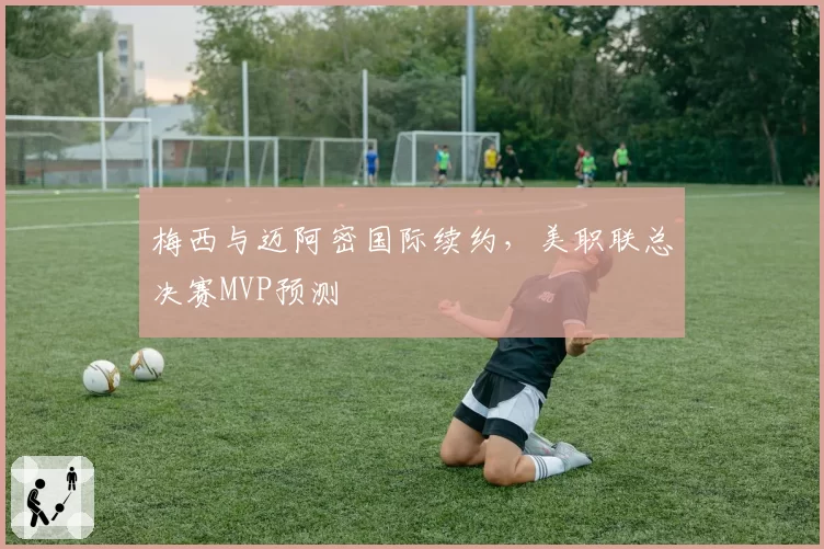 梅西与迈阿密国际续约,美职联总决赛MVP预测