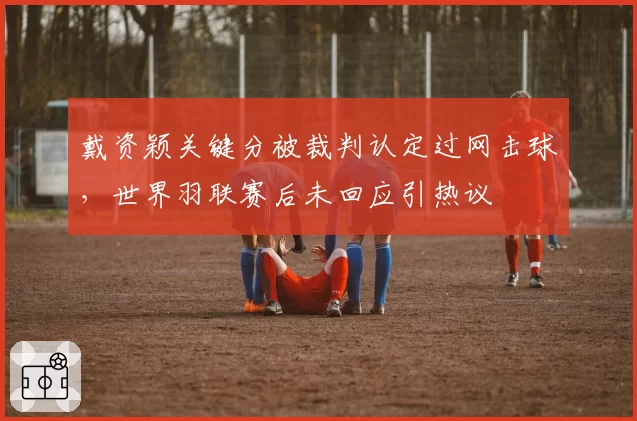 戴资颖关键分被裁判认定过网击球，世界羽联赛后未回应引热议