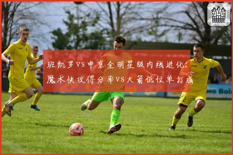 班凯罗vs申京全明星级内线进化：魔术快攻得分率vs火箭低位单打成功率