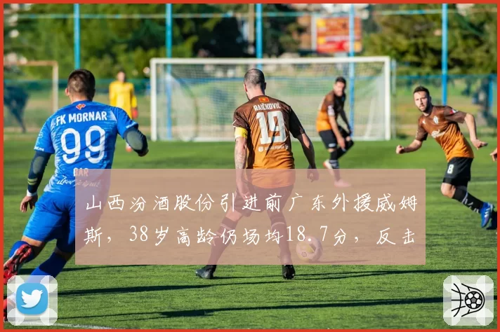 山西汾酒股份引进前广东外援威姆斯,38岁高龄仍场均18.7分,反击效率联盟前五