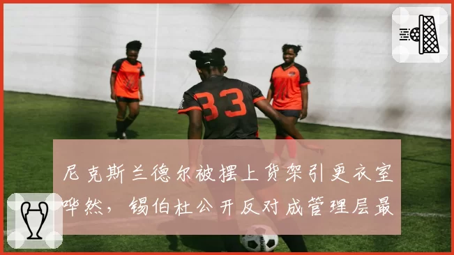 尼克斯兰德尔被摆上货架引更衣室哗然,锡伯杜公开反对成管理层最大障碍