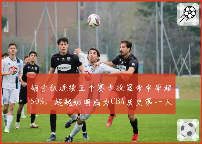 胡金秋连续五个赛季投篮命中率超60%,超越姚明成为CBA历史第一人