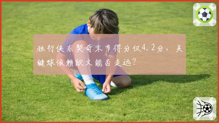 独行侠东契奇末节得分仅4.2分,关键球依赖欧文能否走远?