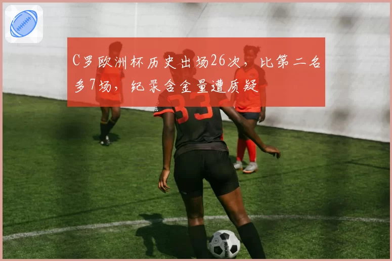 C罗欧洲杯历史出场26次，比第二名多7场，纪录含金量遭质疑