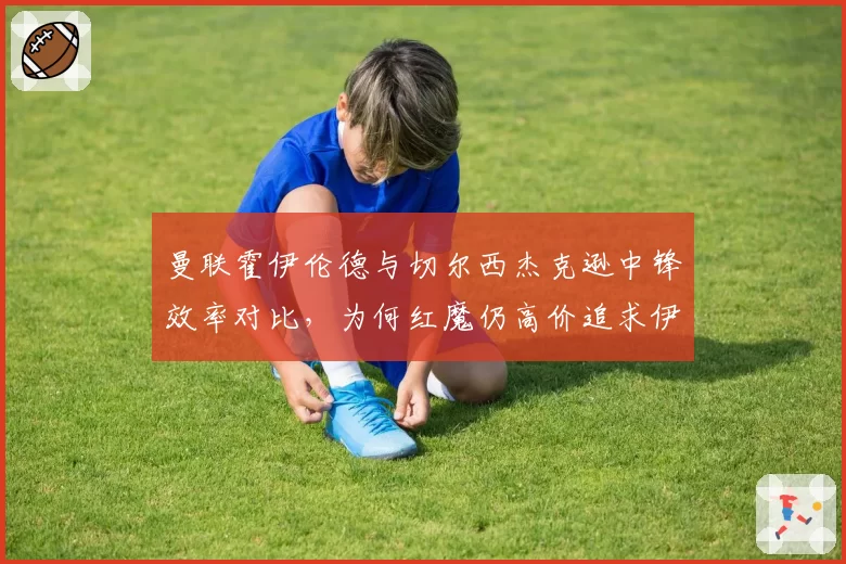 曼联霍伊伦德与切尔西杰克逊中锋效率对比，为何红魔仍高价追求伊万·托尼？