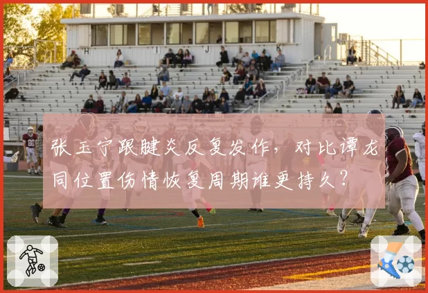 张玉宁跟腱炎反复发作,对比谭龙同位置伤情恢复周期谁更持久?