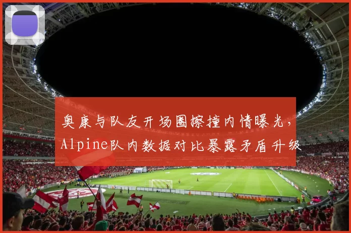 奥康与队友开场圈擦撞内情曝光,Alpine队内数据对比暴露矛盾升级