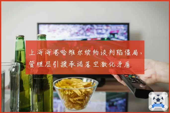 上海海港哈维尔续约谈判陷僵局,管理层引援承诺落空激化矛盾