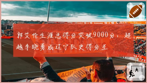 郭艾伦生涯总得分突破9000分,超越李晓勇成辽宁队史得分王