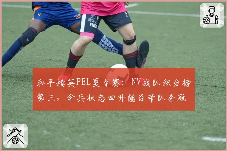 和平精英PEL夏季赛:NV战队积分榜第三,伞兵状态回升能否带队夺冠?