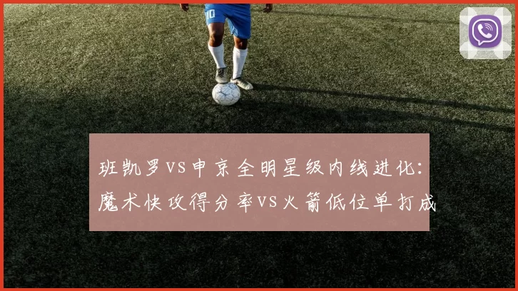 班凯罗vs申京全明星级内线进化：魔术快攻得分率vs火箭低位单打成功率