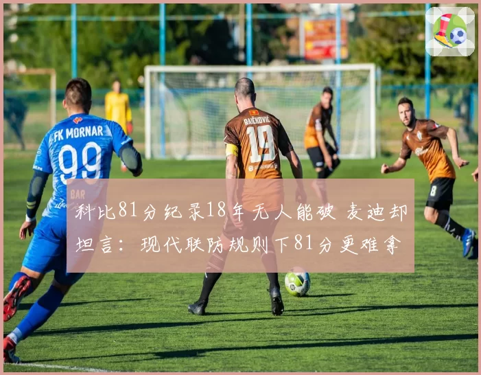 科比81分纪录18年无人能破 麦迪却坦言:现代联防规则下81分更难拿到