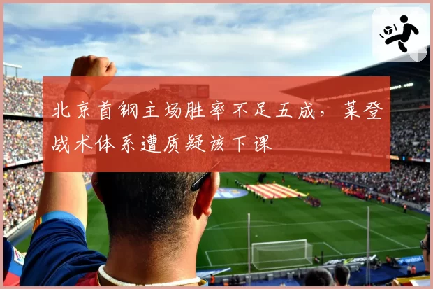 北京首钢主场胜率不足五成,莱登战术体系遭质疑该下课