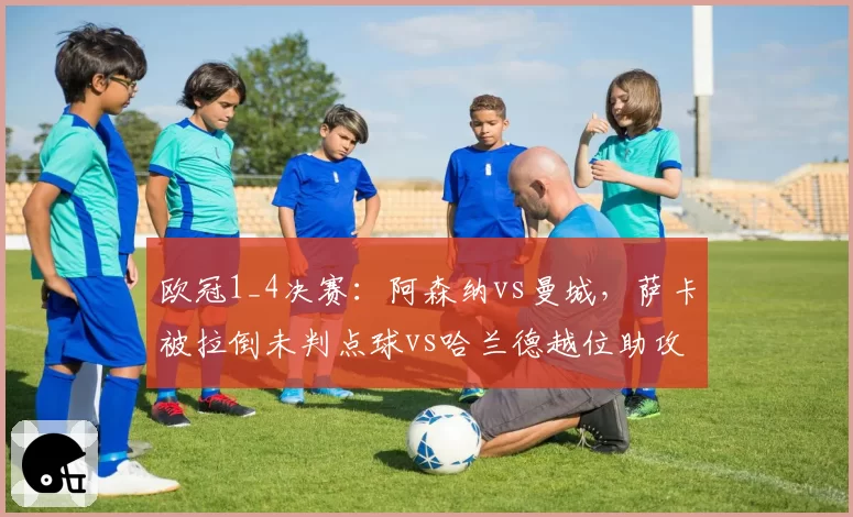 欧冠1_4决赛:阿森纳vs曼城,萨卡被拉倒未判点球vs哈兰德越位助攻,裁判组赛后承认重大失误