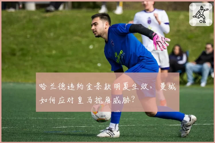 哈兰德违约金条款明夏生效,曼城如何应对皇马挖角威胁?
