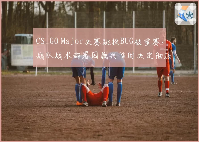 CS_GO Major决赛跳投BUG被重赛,战队战术部署因裁判临时决定彻底打乱