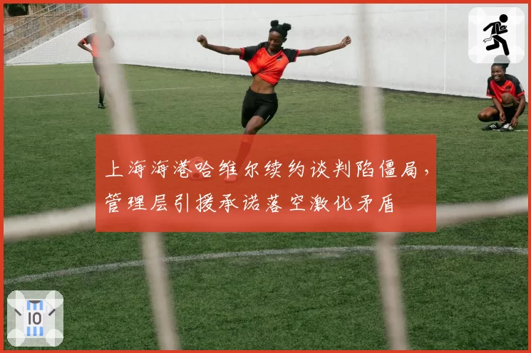上海海港哈维尔续约谈判陷僵局,管理层引援承诺落空激化矛盾
