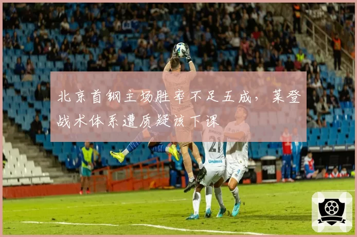 北京首钢主场胜率不足五成,莱登战术体系遭质疑该下课