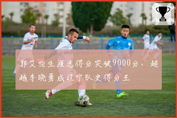 郭艾伦生涯总得分突破9000分,超越李晓勇成辽宁队史得分王